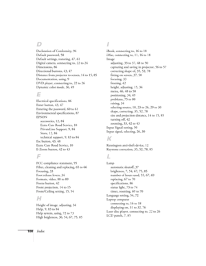 Page 100100Index
D
Declaration of Conformity, 94
Default password, 58
Default settings, restoring, 47, 61
Digital camera, connecting to, 22 to 24
Dimensions, 86
Directional buttons, 43, 47
Distance from projector to screen, 14 to 15, 85
Documentation, using, 9
DVD player, connecting to, 22 to 26
Dynamic color mode, 36, 49
E
Electrical specifications, 86
Enter button, 43, 47
Entering the password, 60 to 61
Environmental specifications, 87
EPSON
accessories, 12, 84
Extra Care Road Service, 10
PrivateLine Support,...