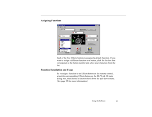 Page 103Using the Software
93
Assigning Functions
Each of the five Effects buttons is assigned a default function. If you 
want to assign a different function to a button, click the list box that 
corresponds to the button number and select a new function from the 
list.
Function Description and Usage
To reassign a function to an Effects button on the remote control, 
select the corresponding Effects button on the ELP Link III main 
dialog box, then choose a function for it from the pull-down menu. 
(See page 92...