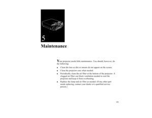 Page 121109
5Maintenance
Y
our projector needs little maintenance. You should, however, do 
the following:

Clean the lens so dirt or smears do not appear on the screen. 

Clean the projector case when needed.

Periodically clean the air filter at the bottom of the projector. A 
clogged air filter can block ventilation needed to cool the 
projector and keep it from overheating. 

Replace the lamp and air filter as needed. (If any other part 
needs replacing, contact your dealer or a qualified service...