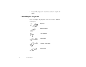 Page 211    Installation             12

Connect the projector to an external speaker to amplify the 
audio.
Unpacking the Projector
When you unpack the projector, make sure you have all these 
components:
Projector
Remote control
2 AA batteries
Power cord
Projector video cable
Audio cable
5500.book  Page 12  Wednesday, August 4, 1999  4:41 PM 