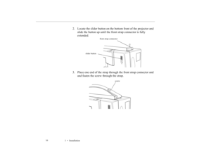 Page 251    Installation             16
2. Locate the slider button on the bottom front of the projector and 
slide the button up until the front strap connector is fully 
extended
.
3. Place one end of the strap through the front strap connector and 
and fasten the screw through the strap. 
front strap connector
slider button
screw
5500.book  Page 16  Wednesday, August 4, 1999  4:41 PM 