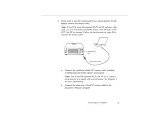 Page 34Connecting to a Computer
25
2. If you want to use the remote control as a mouse pointer for the 
laptop, connect the mouse cable.
Note: If you’ll be using the optional ELP Link III software, skip 
step 2, as you’ll need to connect the mouse cable included in the 
ELP Link III set instead. Follow the instructions on page 80 to 
connect the mouse cable. 
a. Connect the small end of the PS/2 mouse cable included 
with the projector to the laptop’s mouse port.
Note: You’ll need the optional ELP Link III set...