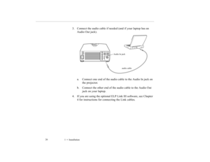 Page 351    Installation             26
3. Connect the audio cable if needed (and if your laptop has an 
Audio Out jack). 
a. Connect one end of the audio cable to the Audio In jack on 
the projector. 
b. Connect the other end of the audio cable to the Audio Out 
jack on your laptop. 
4. If you are using the optional ELP Link III software, see Chapter 
4 for instructions for connecting the Link cables.
audio cable Audio In jack
5500.book  Page 26  Wednesday, August 4, 1999  4:41 PM 