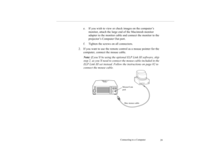 Page 38Connecting to a Computer
29
e. If you wish to view or check images on the computer’s 
monitor, attach the large end of the Macintosh monitor 
adapter to the monitor cable and connect the monitor to the 
projector’s Computer Out port.
f. Tighten the screws on all connectors.
2. If you want to use the remote control as a mouse pointer for the 
computer, connect the mouse cable.
Note: If you’ll be using the optional ELP Link III software, skip 
step 2, as you’ll need to connect the mouse cable included in...