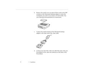 Page 411    Installation             32
b. Remove the small cover (as shown below) and set the DIP 
switches on the Macintosh desktop adapter to select the 
resolutions you want to use (such as 16-inch mode). See 
your Macintosh documentation for instructions.
c. Connect the small terminal of the Macintosh desktop 
adapter to the other end of the video cable.
d. Connect one end of the video-out cable that came with your 
PowerBook to the video-out connector on the back of the 
PowerBook.
5500.book  Page 32...