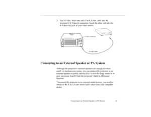 Page 46Connecting to an External Speaker or PA System
37
3. For S-Video, insert one end of an S-Video cable into the 
projector’s S-Video In connector. Insert the other end into the 
S-Video-Out jack of your video source.
Connecting to an External Speaker or PA System 
  
Although the projector’s internal speakers are enough for most 
small- or medium-size rooms, you can connect the projector to an 
external speaker or public address (PA) system for large rooms or to 
gain maximum benefit from the projector’s...