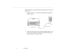 Page 471    Installation             38
Before beginning, turn off the projector and speaker or PA system if 
they are on.
1. Connect the cable’s 3.5 mm stereo miniplug to the projector’s 
Audio Out jack. 
2. Connect the RCA plugs to the external amplified speaker or PA 
system. Insert the cable’s red plug into the Audio R jack, and 
the white plug into the Audio L jack.
Audio Out jackstereo audio cable
5500.book  Page 38  Wednesday, August 4, 1999  4:41 PM 