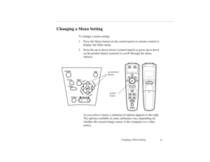 Page 71Changing a Menu Setting
61
Changing a Menu Setting
To change a menu setting: 
1. Press the Menu button on the control panel or remote control to 
display the Main menu. 
2. Press the up or down arrows (control panel) or press up or down 
on the pointer button (remote) to scroll through the menu 
choices. 
As you select a menu, a submenu of options appears to the right. 
The options available in some submenus vary, depending on 
whether the current image source is the computer or a video 
source. 
up and...