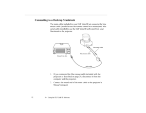 Page 924    Using the ELP Link III Software             82
Connecting to a Desktop Macintosh 
The main cable included in your ELP Link III set connects the Mac 
mouse cable (needed to use the remote control as a mouse) and Mac 
serial cable (needed to use the ELP Link III software) from your 
Macintosh to the projector. 
1. If you connected the Mac mouse cable included with the 
projector as described on page 29, disconnect it from the 
computer and the projector.
2. Connect the round end of the main cable to...