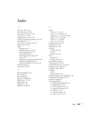 Page 115Index109
Index
A
A/V Mute, 30, 54, 56
A/V Mute button, 29, 36
About menu, 44, 58 to 59, 67
Accessories, 6 to 7, 80
Advanced menu, 44, 57 to 58
Air filter, cleaning and replacing, 63 to 64
Anti-theft device, 7, 11
Arrow button, remote control, 42
Aspect ratio, 28, 103
Audio
adjusting tone, 51
adjusting volume, 29, 36, 51
connecting desktop, 87, 91
connecting laptop, 14
connecting second computer, 92
menu, 44, 51
outputting to external sound system, 83
problems, troubleshooting, 78
turning off (using A/V...