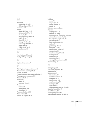 Page 117Index111
M
Macintosh
connecting, 88 to 91
desktop adapter, 88 to 89
Manuals, 3 to 4
Menus
About, 44, 58 to 59, 67
Advanced, 44, 57 to 58
Audio, 44, 51
changing settings, 44 to 46
Effect, 44, 52
Reset All, 44, 59
Setting, 44, 55 to 56
User’s Logo, 44, 53 to 54
using, 44 to 46
Video, 44, 47 to 49
Mouse buttons, 41
N
New Hardware Wizard, 21
No-Signal Msg setting, 55
O
Options for projector, 7
P
P in P (picture in picture) button, 38
Picture source, selecting, 29, 35
Picture, see Image
Picture-in-picture...