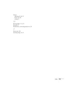 Page 119Index113 Volume
adjusting, 29, 36, 51
button, 29, 36
setting, 51
W
Warning lights, 71 to 73
Warranty, 4
Workstations, connecting projector to, 93
Z
Zoom ratio, 103
Zooming image, 25, 37
600-811-820.book  Page 113  Tuesday, April 30, 2002  10:17 AM 