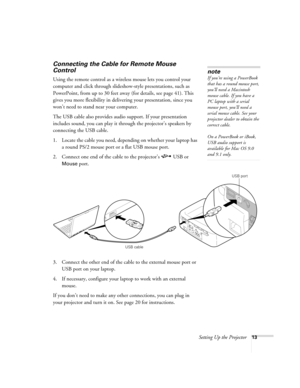 Page 19Setting Up the Projector13
Connecting the Cable for Remote Mouse 
Control
Using the remote control as a wireless mouse lets you control your 
computer and click through slideshow-style presentations, such as 
PowerPoint, from up to 30 feet away (for details, see page 41). This 
gives you more flexibility in delivering your presentation, since you 
won’t need to stand near your computer. 
The USB cable also provides audio support. If your presentation 
includes sound, you can play it through the...