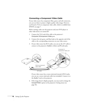 Page 2418Setting Up the Projector
Connecting a Component Video Cable
If your video source has component (blue, green, and red) connectors, 
you can use them to project a higher quality video image. However, 
you’ll need a VGA-to-component video cable, which is available from 
EPSON; see page 7.
Before starting, make sure the projector and your DVD player or 
other video device are turned off.
1. Connect the VGA end of the cable to the projector’s 
Computer 2/Component Video port. 
2. Connect the red, green, and...