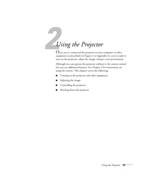 Page 252
Using the Projector19
2
Using the Projector
Once you’ve connected the projector to your computer or other 
equipment (as described in Chapter 1 or Appendix A), you’re ready to 
turn on the projector, adjust the image, and give your presentation. 
Although you can operate the projector without it, the remote control 
lets you use additional features. See Chapter 3 for instructions on 
using the remote. This chapter covers the following:
Turning on the projector and other equipment
Adjusting the image...