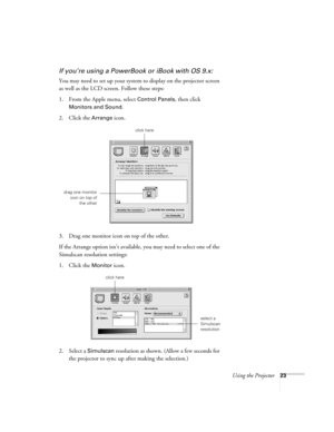 Page 29Using the Projector23
If you’re using a PowerBook or iBook with OS 9.x:
You may need to set up your system to display on the projector screen 
as well as the LCD screen. Follow these steps:
1. From the Apple menu, select 
Control Panels, then click 
Monitors and Sound.
2. Click the Arrange icon.
3. Drag one monitor icon on top of the other. 
If the Arrange option isn’t available, you may need to select one of the 
Simulscan resolution settings:
1. Click the 
Monitor icon. 
2. Select a 
Simulscan...