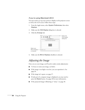 Page 3024Using the Projector
If youre using Macintosh OS X:
You may need to set up your system to display on the projector screen 
as well as the LCD screen. Follow these steps:
1. From the Apple menu, select 
System Preferences, then select 
Displays.
2. Make sure the 
VGA Display dialog box is selected.
3. Click the 
Arrange tab.
4. Make sure the 
Mirror Displays checkbox is selected.
Adjusting the Image
Once you see your image, you’ll need to make certain adjustments:    
To focus or zoom your image, see...