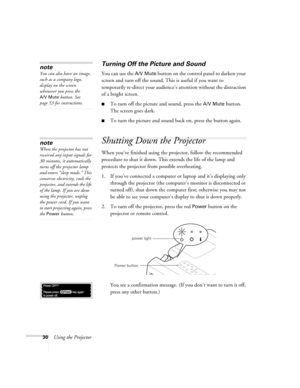 Page 3630Using the Projector
Turning Off the Picture and Sound 
You can use the A/V Mute button on the control panel to darken your 
screen and turn off the sound. This is useful if you want to 
temporarily re-direct your audience’s attention without the distraction 
of a bright screen.
To turn off the picture and sound, press the A/V Mute button. 
The screen goes dark.
To turn the picture and sound back on, press the button again.
Shutting Down the Projector
When you’ve finished using the projector, follow...