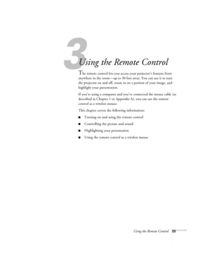 Page 393
Using the Remote Control33
3
Using the Remote Control
The remote control lets you access your projector’s features from 
anywhere in the room—up to 30 feet away. You can use it to turn 
the projector on and off, zoom in on a portion of your image, and 
highlight your presentation. 
If you’re using a computer and you’ve connected the mouse cable (as 
described in Chapter 1 or Appendix A), you can use the remote 
control as a wireless mouse.
This chapter covers the following information:
Turning on and...