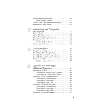 Page 5v
Customizing Projector Features  . . . . . . . . . . . . . . . . . . . . . . 55
Setting Advanced Features . . . . . . . . . . . . . . . . . . . . . . . 57
Viewing Lamp Usage and Other Information . . . . . . . . . . . . 58
Restoring the Default Settings  . . . . . . . . . . . . . . . . . . . . . . . 59
5
Maintaining and Transporting 
the Projector
 . . . . . . . . . . . . . . . . . . . . . . . . . . . . . . . . . 61
Cleaning the Lens . . . . . . . . . . . . . . . . . . . . . . . . . . . . . . . . . 62...