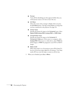 Page 6256Fine-tuning the Projector
Prompt
Turns off the identifying text that appears briefly when you 
switch picture sources. (It’s best to leave this on.)
A/V Mute
Selects the screen color or image to display when you press 
the 
A/V Mute button. The logo setting displays an image that 
you have transferred to the projector (see page 53).
Comp1 Input
Specifies the format for input to the Computer1 port. Select 
Digital-RGB/Analog-RGB, Analog-RGB, or RGB-Video. 
Comp2/YCbCr Input
Specifies the format for...