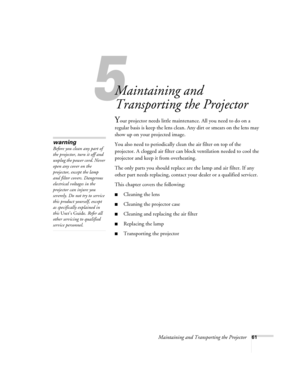 Page 675
Maintaining and Transporting the Projector61
5
Maintaining and 
Transporting the Projector
Your projector needs little maintenance. All you need to do on a 
regular basis is keep the lens clean. Any dirt or smears on the lens may 
show up on your projected image.
You also need to periodically clean the air filter on top of the 
projector. A clogged air filter can block ventilation needed to cool the 
projector and keep it from overheating.
The only parts you should replace are the lamp and air filter....