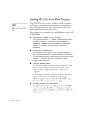 Page 82Welcome
Getting the Most from Your Projector
Your EPSON PowerLite projector is a highly versatile presentation 
tool. You can connect it to one or two computer sources and up to 
three video sources and easily switch between them. You can also 
include sound for up to three of the sources. 
Depending on your presentation, you can take advantage of any or all 
of these options:
Connecting to a laptop or other computer
If you want to connect to a PC laptop or Macintosh PowerBook 
or iBook, see page 12....