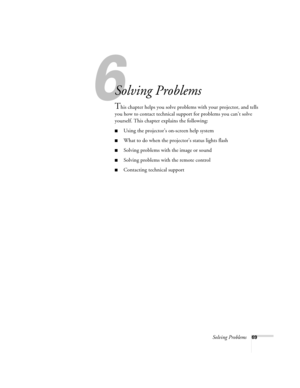 Page 756
Solving Problems69
6
Solving Problems
This chapter helps you solve problems with your projector, and tells 
you how to contact technical support for problems you can’t solve 
yourself. This chapter explains the following:
Using the projector’s on-screen help system
What to do when the projector’s status lights flash
Solving problems with the image or sound
Solving problems with the remote control
Contacting technical support
600-811-820.book  Page 69  Tuesday, April 30, 2002  10:17 AM 