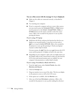 Page 8074Solving Problems
You see a blue screen with the message No Signal displayed.
Make sure the cables are connected correctly, as described in 
Chapter 1.
Try restarting your computer.
If you’ve connected a computer and one or more video sources, 
you may need to press the 
Computer/YCbCr or Video button 
(on the projector) or the 
Comp1, Comp2/YCbCr, Video, or 
S-Video
 button (on the remote control) to select the correct 
source. Allow a few seconds for the projector to sync up after 
pressing the...