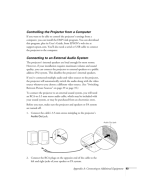 Page 89Appendix A: Connecting to Additional Equipment83
Controlling the Projector from a Computer
If you want to be able to control the projector’s settings from a 
computer, you can install the EMP Link program. You can download 
this program, plus its User’s Guide, from EPSON’s web site at 
support.epson.com. You’ll also need a serial or USB cable to connect 
the projector to the computer.
Connecting to an External Audio System
The projector’s internal speakers are loud enough for most rooms. 
However, if...