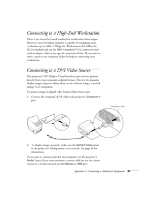 Page 99Appendix A: Connecting to Additional Equipment93
Connecting to a High-End Workstation
There is no across-the-board standard for workstation video output. 
However, your PowerLite projector is capable of remapping input 
resolutions up to 1600
×1200 pixels. Workstations that follow the 
SXGA standard and use the HD15 (standard VGA) connector won’t 
need an adapter cable or any special connection device. If your system 
varies, contact your computer dealer for help in connecting your 
workstation....