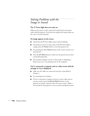 Page 102102Solving Problems
Solving Problems with the 
Image or Sound
The   Power light does not come on.
Make sure the power cord is connected securely both at the power 
outlet and the projector. If you have just replaced the lamp, make sure 
the cover is securely fastened.
No image appears on the screen.
■Check that the P Power light is green and not flashing. 
■The projector may be in sleep mode. If the P Power light is 
orange, press the 
Power button to turn the projector on.
■Try pressing the other Power...