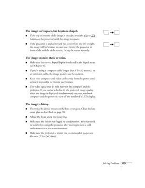 Page 105Solving Problems105
The image isn’t square, but keystone-shaped.
■If the top or bottom of the image is broader, press the   or   
button on the projector until the image is square.
■If the projector is angled toward the screen from the left or right, 
the image will be broader on one side. Center the projector in 
front of the middle of the screen, facing the screen squarely.
The image contains static or noise.
■Make sure the correct Input Signal is selected in the Signal menu 
(see Chapter 4).
■If...