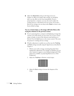 Page 106106Solving Problems
■Adjust the Sharpness setting on the Image menu (see 
Chapter 4). When you change video settings, you should be 
able to see the effect on the screen immediately. If you’re 
projecting from a computer, you may also need to adjust the 
tracking and sync as described in the next section. If you don’t 
like the new settings, you can always select 
Reset to return to the 
factory default settings.
You see vertical stripes, or the image still looks blurry after 
trying the solutions in the...