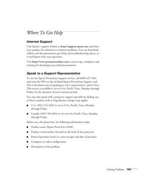 Page 109Solving Problems109
Where To Get Help
Internet Support
Visit Epson’s support website at http://support.epson.com and select 
your product for solutions to common problems. You can download 
utilities and documentation, get FAQs and troubleshooting advice, or 
e-mail Epson with your questions.
Visit http://www.presentersonline.com to access tips, templates, and 
training for developing successful presentations.
Speak to a Support Representative
To use the Epson PrivateLine Support service, call (800)...