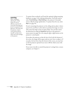 Page 112112Appendix A: Projector InstallationTo project from overhead, you’ll need the optional ceiling mounting 
hardware; see page 12 for ordering information. You’ll also need to 
select 
Front/Ceiling or Rear/Ceiling in the projector’s Extended 
menu to flip the image upside-down. To project from the rear, select 
Rear (see page 59).
If you’re mounting the projector on the ceiling and you place it above 
screen level, you’ll have to tilt it down to position the image on-screen. 
This causes the image to lose...