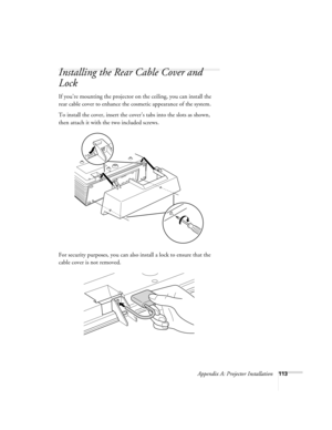 Page 113Appendix A: Projector Installation113
Installing the Rear Cable Cover and 
Lock
If you’re mounting the projector on the ceiling, you can install the 
rear cable cover to enhance the cosmetic appearance of the system.
To install the cover, insert the cover’s tabs into the slots as shown, 
then attach it with the two included screws.
For security purposes, you can also install a lock to ensure that the 
cable cover is not removed. 