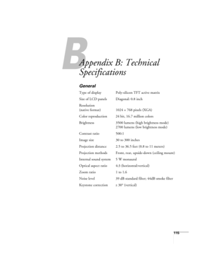 Page 115B
115
B
Appendix B: Technical 
Specifications
General
Type of display Poly-silicon TFT active matrix
Size of LCD panels Diagonal: 0.8 inch
Resolution
(native format) 1024 × 768 pixels (XGA)
Color reproduction 24 bit, 16.7 million colors
Brightness 3500 lumens (high brightness mode)
2700 lumens (low brightness mode)
Contrast ratio 500:1
Image size 30 to 300 inches
Projection distance 2.5 to 36.5 feet (0.8 to 11 meters)
Projection methods Front, rear, upside-down (ceiling mount)
Internal sound system 5 W...