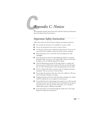Page 121C
121
C
Appendix C: Notices
This appendix includes safety instructions and other important information 
about your Epson PowerLite projector.
Important Safety Instructions
Follow these safety instructions when setting up and using the projector:
■Do not place the projector on an unstable cart, stand, or table.
■Do not use the projector near water or sources of heat.
■Use the type of power source indicated on the projector. If you are not 
sure of the power available, consult your dealer or power...