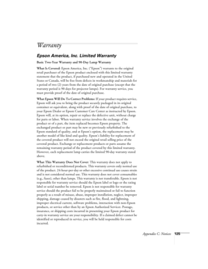 Page 125Appendix C: Notices125
Warranty
Epson America, Inc. Limited Warranty
Basic Two-Year Warranty and 90-Day Lamp Warranty
What Is Covered: Epson America, Inc. (“Epson”) warrants to the original 
retail purchaser of the Epson product enclosed with this limited warranty 
statement that the product, if purchased new and operated in the United 
States or Canada, will be free from defects in workmanship and materials for 
a period of two (2) years from the date of original purchase (except that the 
warranty...