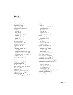 Page 127127
Index
A
A/V Mute, 44, 58, 102
Accessories, 12, 110
Address Setting, 62
Adjustment Level setting, 60
Air filter
cleaning, 91
high efficient, 12
number of hours used, 64
ordering, 12
replacing, 91 to 92
smoke, 12
timer, resetting, 92
Air Filter Setting, 59
Alarm Timer setting, 59
Anti-theft device, 12, 15
Aspect ratio, 56, 115
Audio
adjusting volume, 38, 57
cable, 8, 26
connecting equipment, 25 to 26
problems, troubleshooting, 107
turning off (using A/V Mute), 44
Auto button, 38, 55
Auto Setup setting,...