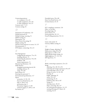 Page 128128Index
Connecting projector
to a computer, 22 to 23
to audio equipment, 25 to 26
to video equipment, 16 to 21
Contrast ratio, 7, 115
Contrast setting, 53
D
Declaration of Conformity, 123
Default password, 65
Default settings, restoring, 51
DHCP setting, 61
Dimensions, 116
Direct Power On setting, 59
Display setting, 58
Distance from projector to screen, 14, 115
Documentation, 9
DVD player, connecting, 16 to 21
E
Easy Management
configuring the projector, 75 to 76
installing software, 74
monitoring the...