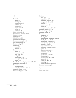 Page 130130Index
P
Password
default, 65
entering, 71
logo protection, 69
problems, 71
prompt, 65, 71
request code, 71
setting, 68
turning on, 70
Photo color mode, 52
Picture source, selecting, 30, 44
Picture, see Image
Pixelworks, 117
PJLink Password, 61
Pointer Shape setting, 57
Pointer tool, using, 46 to 47
Port Number setting, 62
Position setting, 55
Positioning
image, 35
projector, 14
Power
button, 29
consumption, 116
light, 99 to 100
saving, 59
specifications, 116
status light, 29, 99 to 100
supply, 116...