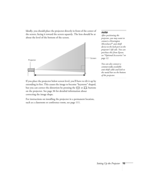 Page 15Setting Up the Projector15
Ideally, you should place the projector directly in front of the center of 
the screen, facing it toward the screen squarely. The lens should be at 
about the level of the bottom of the screen. 
If you place the projector below screen level, you’ll have to tilt it up by 
extending its feet. This causes the image to become “keystone” shaped, 
but you can correct the distortion by pressing the   or   buttons 
on the projector. See page 36 for detailed information about...