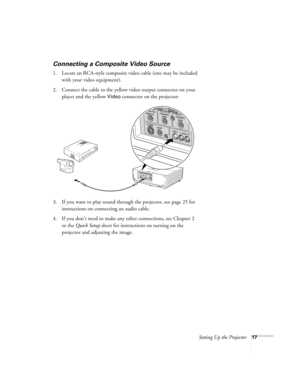 Page 17Setting Up the Projector17
Connecting a Composite Video Source
1. Locate an RCA-style composite video cable (one may be included 
with your video equipment). 
2. Connect the cable to the yellow video output connector on your 
player and the yellow 
Video connector on the projector:
3. If you want to play sound through the projector, see page 25 for 
instructions on connecting an audio cable.
4. If you don’t need to make any other connections, see Chapter 2 
or the Quick Setup sheet for instructions on...