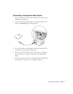 Page 19Setting Up the Projector19
Connecting a Component Video Source
1. Locate a component-to-VGA video cable (you can purchase one 
from Epson; see page 12).
2. Connect the RCA end of the cable to your player and the VGA 
end to the 
Computer1 port on the projector.
3. If you want to play sound through the projector, see page 25 for 
instructions on connecting an audio cable.
4. If you don’t need to make any other connections, see Chapter 2 
for instructions on turning on the projector and adjusting the...