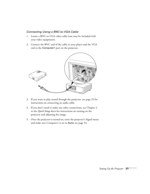 Page 21Setting Up the Projector21
Connecting Using a BNC-to-VGA Cable
1. Locate a BNC-to-VGA video cable (one may be included with 
your video equipment). 
2. Connect the BNC end of the cable to your player and the VGA 
end to the 
Computer1 port on the projector.
3. If you want to play sound through the projector, see page 25 for 
instructions on connecting an audio cable.
4. If you don’t need to make any other connections, see Chapter 2 
or the Quick Setup sheet for instructions on turning on the 
projector...