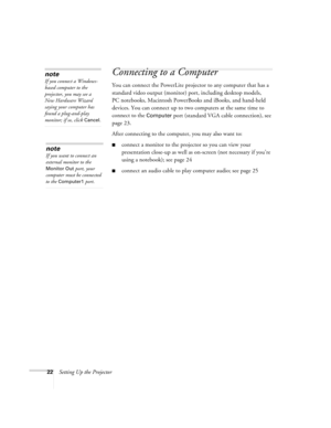 Page 2222Setting Up the Projector
Connecting to a Computer 
You can connect the PowerLite projector to any computer that has a 
standard video output (monitor) port, including desktop models, 
PC notebooks, Macintosh PowerBooks and iBooks, and hand-held 
devices. You can connect up to two computers at the same time to 
connect to the 
Computer port (standard VGA cable connection), see 
page 23.
After connecting to the computer, you may also want to:
■connect a monitor to the projector so you can view your...