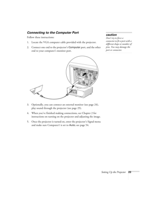 Page 23Setting Up the Projector23
Connecting to the Computer Port
Follow these instructions:
1. Locate the VGA computer cable provided with the projector.
2. Connect one end to the projector’s 
Computer port, and the other 
end to your computer’s monitor port. 
 
3. Optionally, you can connect an external monitor (see page 24), 
play sound through the projector (see page 25).
4. When you’ve finished making connections, see Chapter 2 for 
instructions on turning on the projector and adjusting the image.
5. Once...