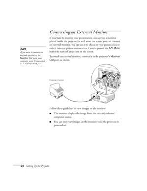 Page 2424Setting Up the Projector
Connecting an External Monitor
If you want to monitor your presentation close-up (on a monitor 
placed beside the projector) as well as on the screen, you can connect 
an external monitor. You can use it to check on your presentation or 
switch between picture sources, even if you’ve pressed the 
A/V Mute 
button to turn off projection on the screen. 
To attach an external monitor, connect it to the projector’s 
Monitor 
Out
 port, as shown:
 
Follow these guidelines to view...